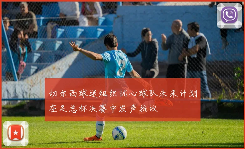切尔西球迷组织忧心球队未来计划在足总杯决赛中发声抗议