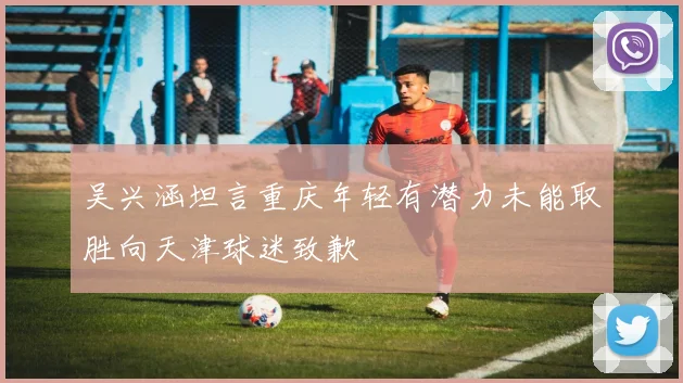 吴兴涵坦言重庆年轻有潜力未能取胜向天津球迷致歉
