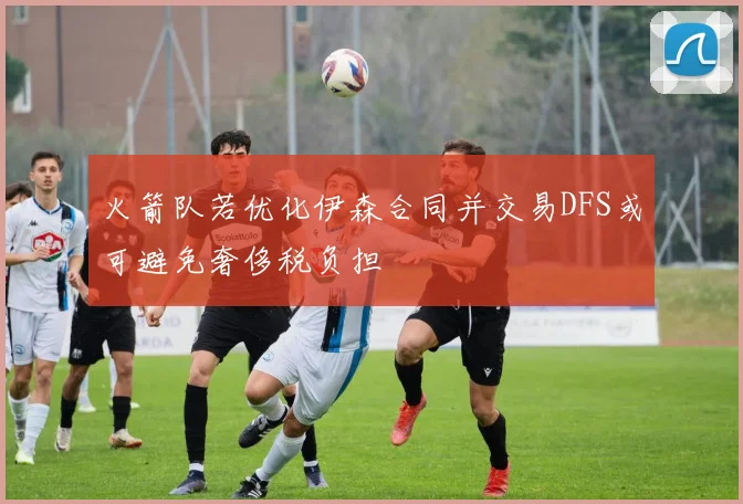 火箭队若优化伊森合同并交易DFS或可避免奢侈税负担