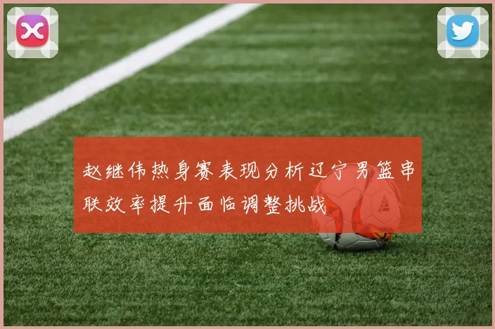 赵继伟热身赛表现分析辽宁男篮串联效率提升面临调整挑战