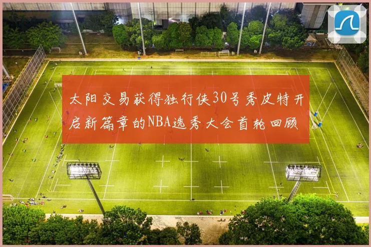 太阳交易获得独行侠30号秀皮特开启新篇章的NBA选秀大会首轮回顾