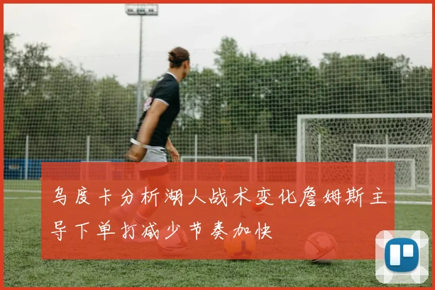 乌度卡分析湖人战术变化詹姆斯主导下单打减少节奏加快