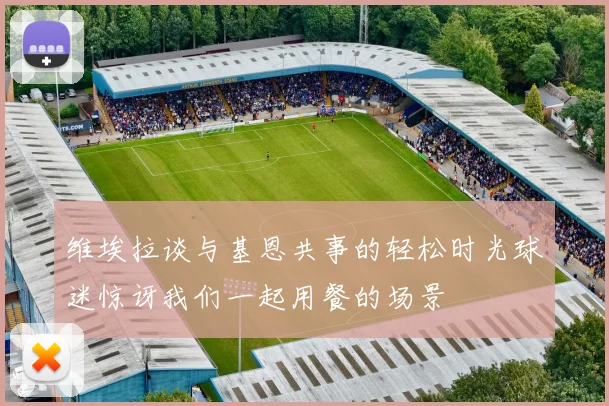维埃拉谈与基恩共事的轻松时光球迷惊讶我们一起用餐的场景