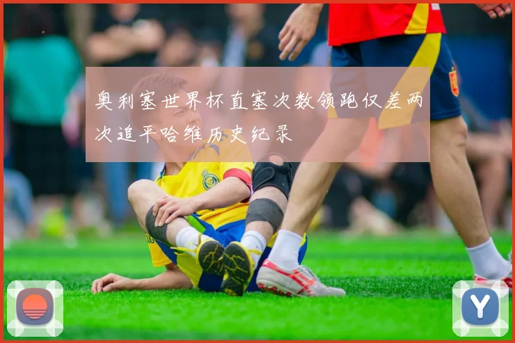 奥利塞世界杯直塞次数领跑仅差两次追平哈维历史纪录