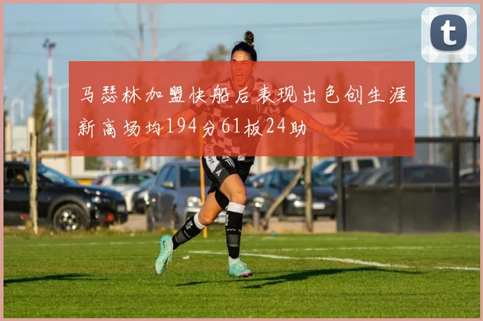 马瑟林加盟快船后表现出色创生涯新高场均194分61板24助