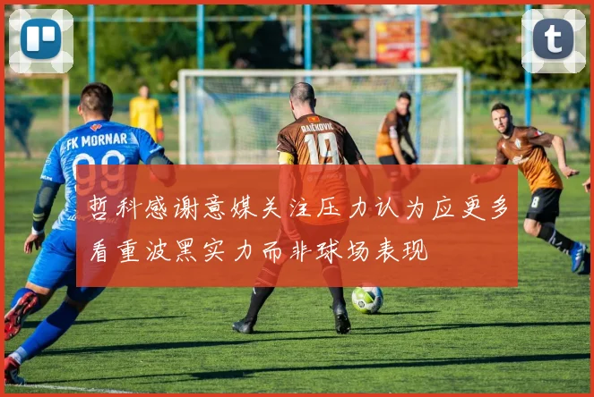 哲科感谢意媒关注压力认为应更多看重波黑实力而非球场表现
