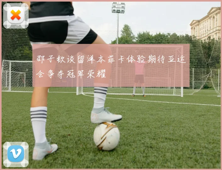 邵子钦谈留洋本菲卡体验期待亚运会争夺冠军荣耀