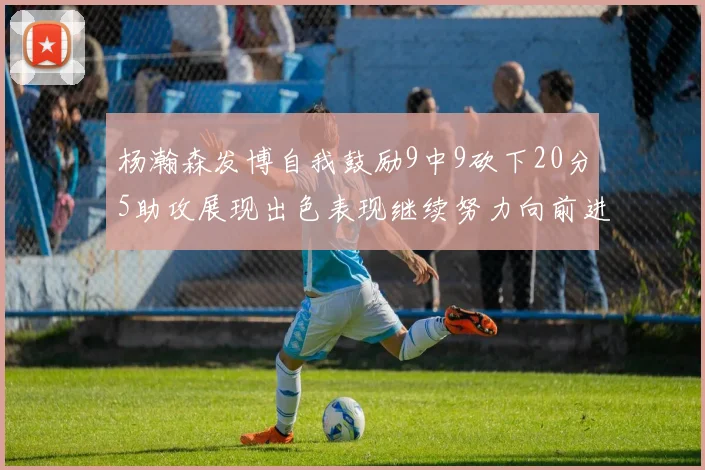 杨瀚森发博自我鼓励9中9砍下20分5助攻展现出色表现继续努力向前进