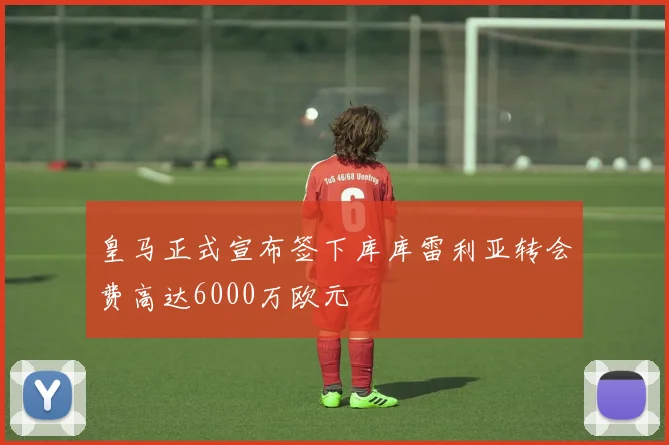 皇马正式宣布签下库库雷利亚转会费高达6000万欧元