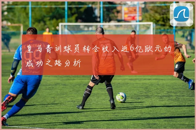 皇马青训球员转会收入近6亿欧元的成功之路分析