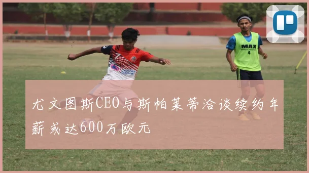 尤文图斯CEO与斯帕莱蒂洽谈续约年薪或达600万欧元