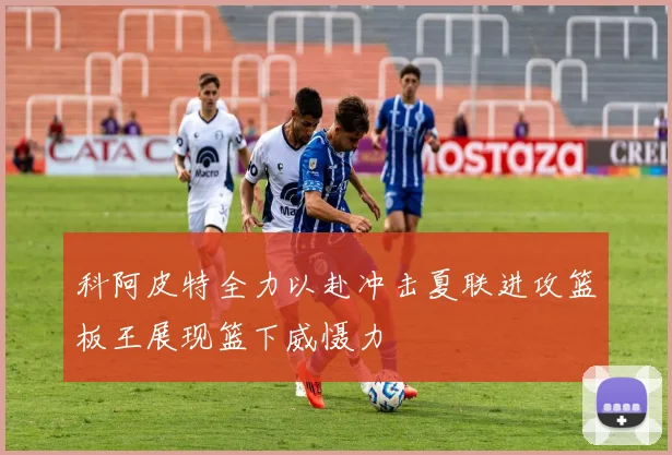 科阿皮特全力以赴冲击夏联进攻篮板王展现篮下威慑力