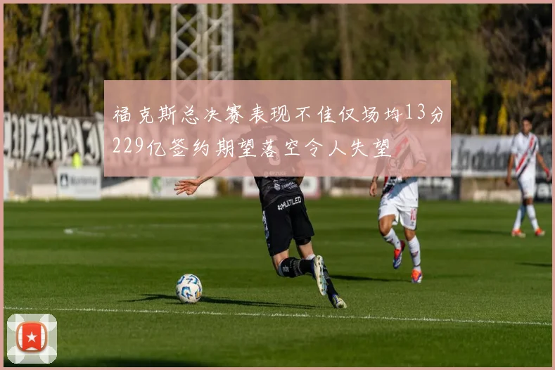 福克斯总决赛表现不佳仅场均13分229亿签约期望落空令人失望