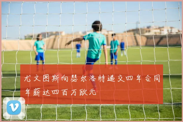 尤文图斯向瑟尔洛特递交四年合同年薪达四百万欧元