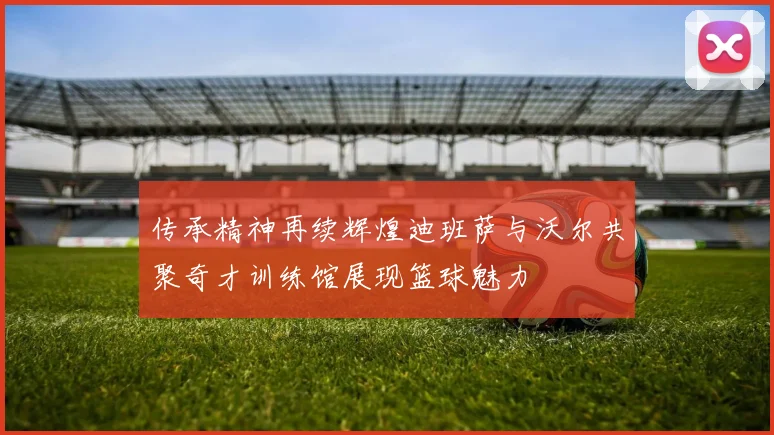 传承精神再续辉煌迪班萨与沃尔共聚奇才训练馆展现篮球魅力