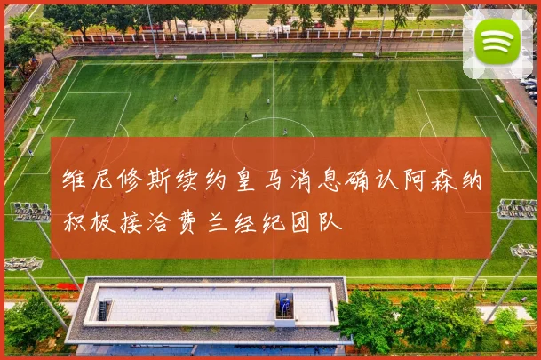 维尼修斯续约皇马消息确认阿森纳积极接洽费兰经纪团队